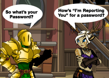 Never share your password! Reprot the player if they ask you to tell them your password. How To Report a Player in AdventureQuest Worlds